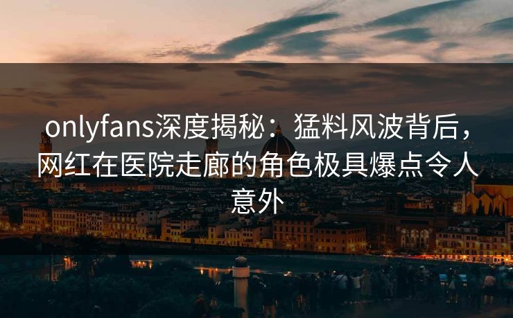 onlyfans深度揭秘:猛料风波背后,网红在医院走廊的角色极具爆点令人意外