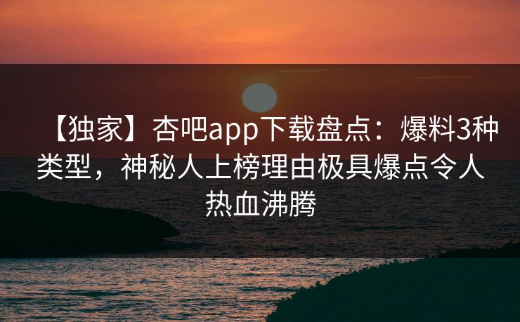 【独家】杏吧app下载盘点:爆料3种类型,神秘人上榜理由极具爆点令人热血沸腾