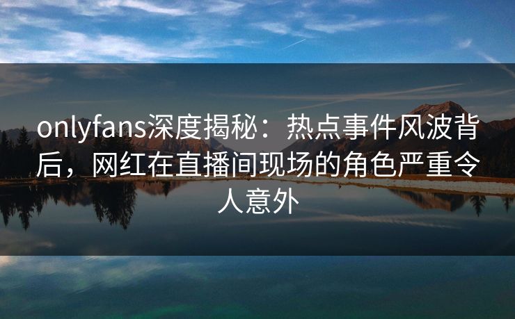 onlyfans深度揭秘:热点事件风波背后,网红在直播间现场的角色严重令人意外