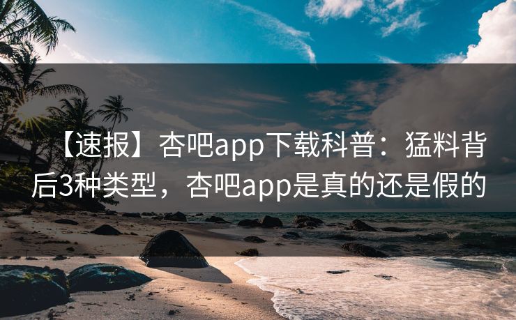 【速报】杏吧app下载科普：猛料背后3种类型，杏吧app是真的还是假的