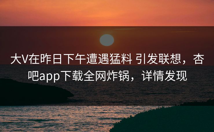 大V在昨日下午遭遇猛料 引发联想，杏吧app下载全网炸锅，详情发现