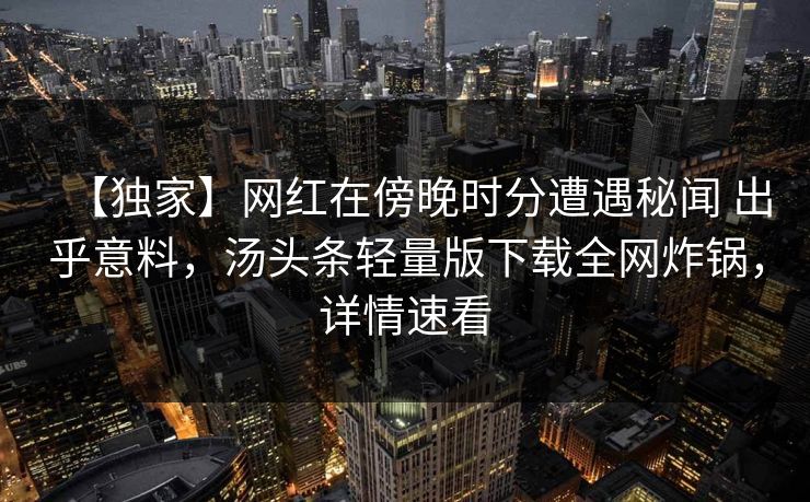 【独家】网红在傍晚时分遭遇秘闻 出乎意料，汤头条轻量版下载全网炸锅，详情速看