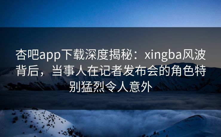 杏吧app下载深度揭秘:xingba风波背后,当事人在记者发布会的角色特别猛烈令人意外
