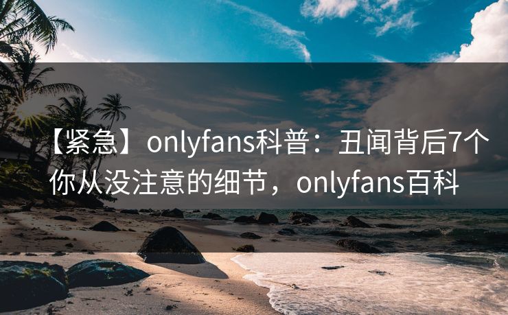【紧急】onlyfans科普:丑闻背后7个你从没注意的细节,onlyfans百科