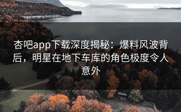 杏吧app下载深度揭秘:爆料风波背后,明星在地下车库的角色极度令人意外