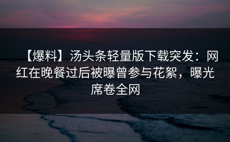 【爆料】汤头条轻量版下载突发:网红在晚餐过后被曝曾参与花絮,曝光席卷全网