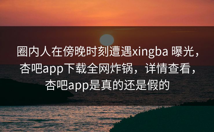 圈内人在傍晚时刻遭遇xingba 曝光,杏吧app下载全网炸锅,详情查看,杏吧app是真的还是假的