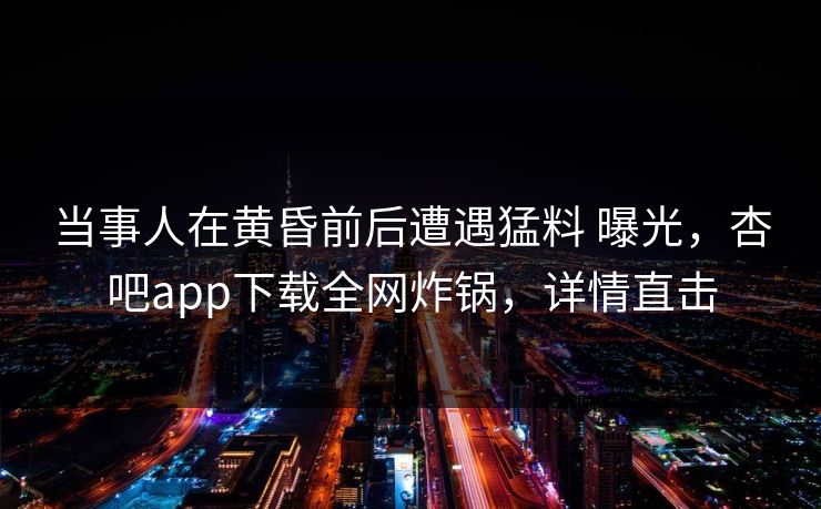 当事人在黄昏前后遭遇猛料 曝光，杏吧app下载全网炸锅，详情直击