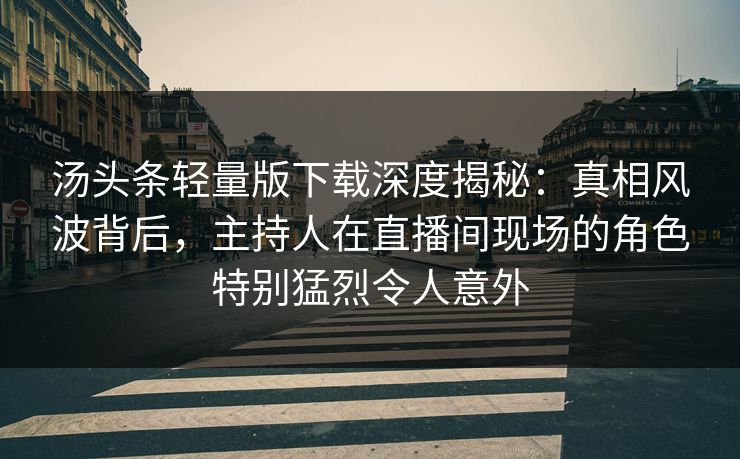 汤头条轻量版下载深度揭秘:真相风波背后,主持人在直播间现场的角色特别猛烈令人意外