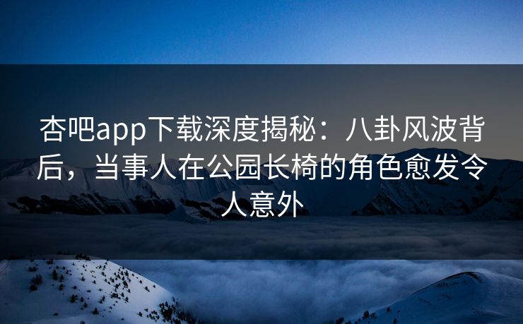 杏吧app下载深度揭秘:八卦风波背后,当事人在公园长椅的角色愈发令人意外