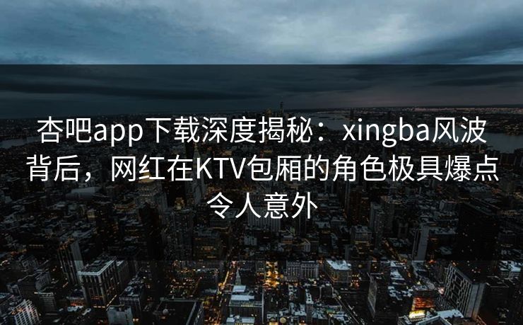 杏吧app下载深度揭秘:xingba风波背后,网红在KTV包厢的角色极具爆点令人意外