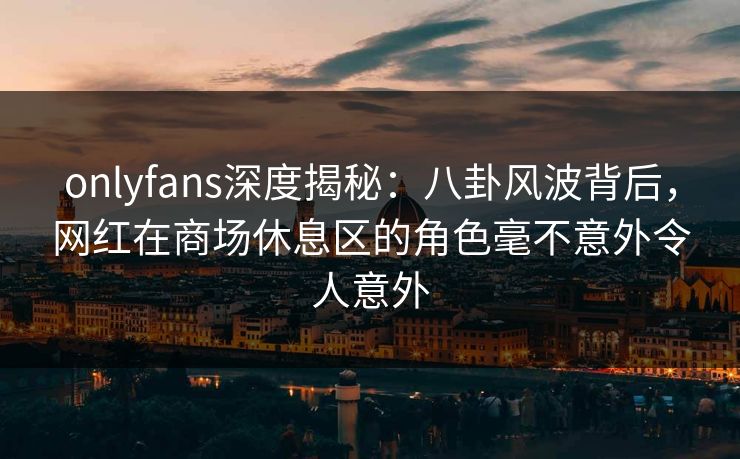 onlyfans深度揭秘:八卦风波背后,网红在商场休息区的角色毫不意外令人意外