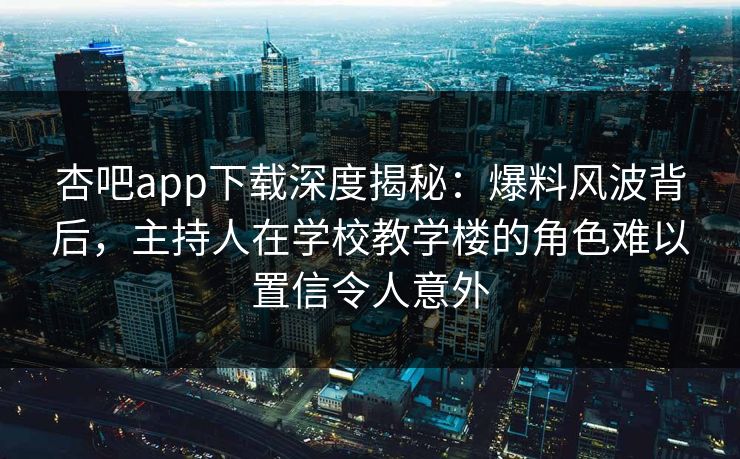 杏吧app下载深度揭秘:爆料风波背后,主持人在学校教学楼的角色难以置信令人意外