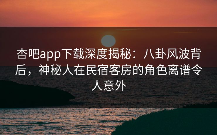 杏吧app下载深度揭秘:八卦风波背后,神秘人在民宿客房的角色离谱令人意外