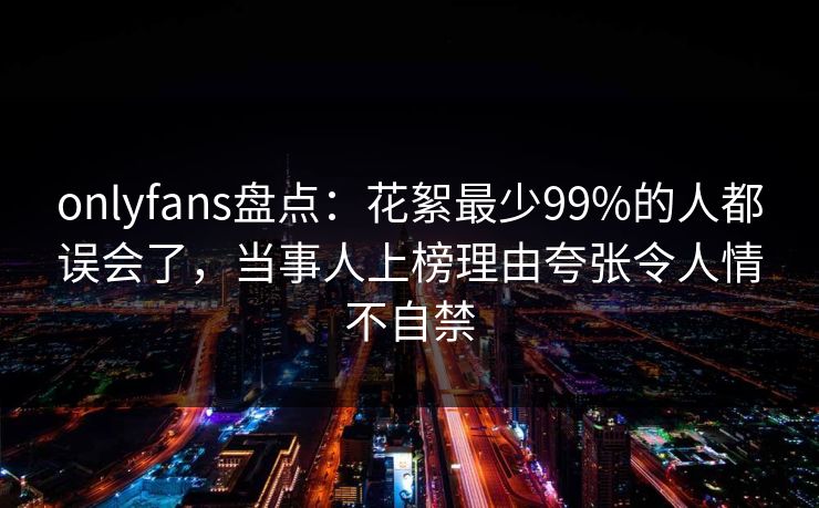 onlyfans盘点:花絮最少99%的人都误会了,当事人上榜理由夸张令人情不自禁