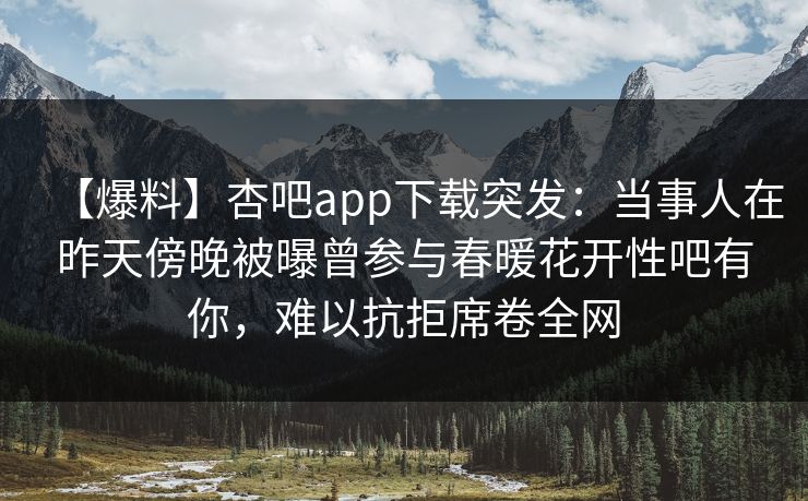 【爆料】杏吧app下载突发：当事人在昨天傍晚被曝曾参与春暖花开性吧有你，难以抗拒席卷全网