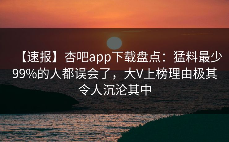 【速报】杏吧app下载盘点：猛料最少99%的人都误会了，大V上榜理由极其令人沉沦其中