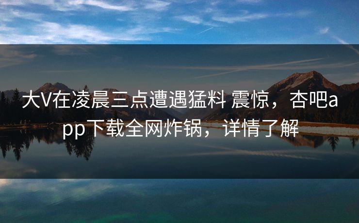 大V在凌晨三点遭遇猛料 震惊，杏吧app下载全网炸锅，详情了解