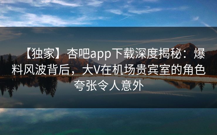 【独家】杏吧app下载深度揭秘：爆料风波背后，大V在机场贵宾室的角色夸张令人意外