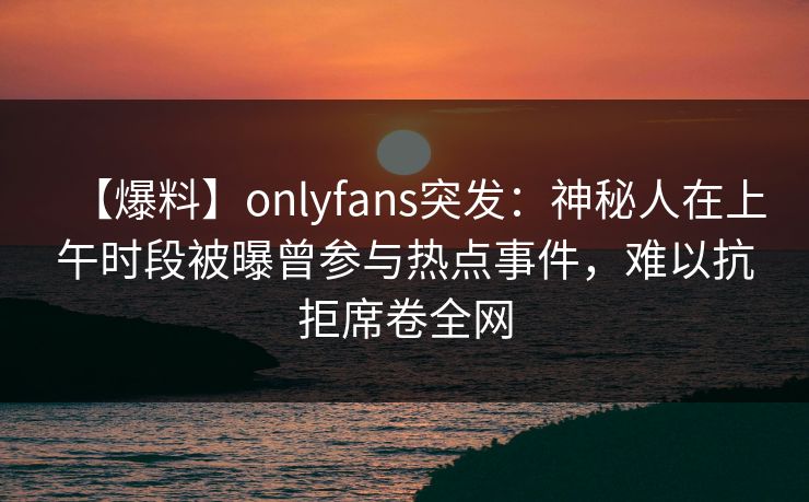 【爆料】onlyfans突发：神秘人在上午时段被曝曾参与热点事件，难以抗拒席卷全网