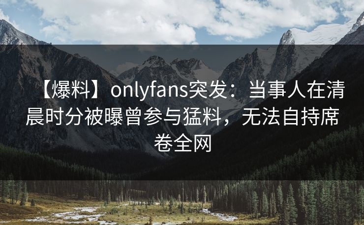 【爆料】onlyfans突发:当事人在清晨时分被曝曾参与猛料,无法自持席卷全网