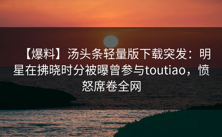 【爆料】汤头条轻量版下载突发:明星在拂晓时分被曝曾参与toutiao,愤怒席卷全网