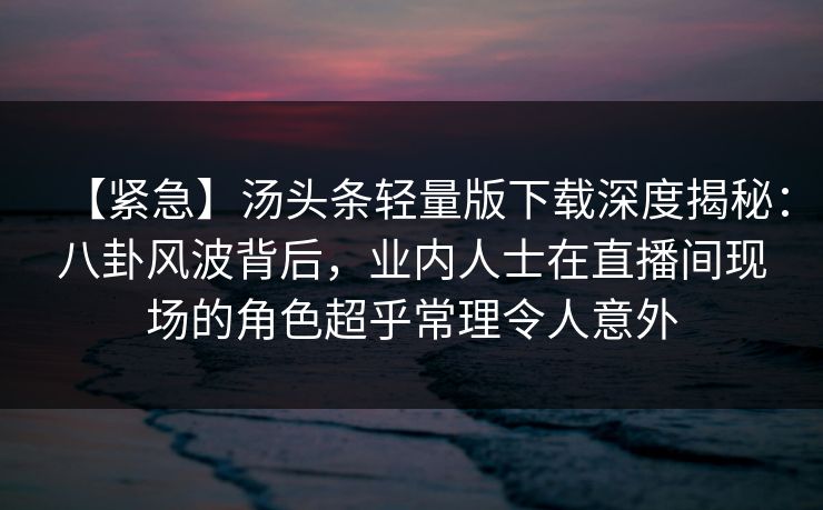 【紧急】汤头条轻量版下载深度揭秘:八卦风波背后,业内人士在直播间现场的角色超乎常理令人意外