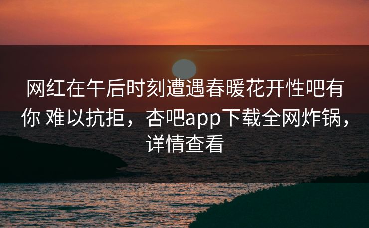 网红在午后时刻遭遇春暖花开性吧有你 难以抗拒，杏吧app下载全网炸锅，详情查看