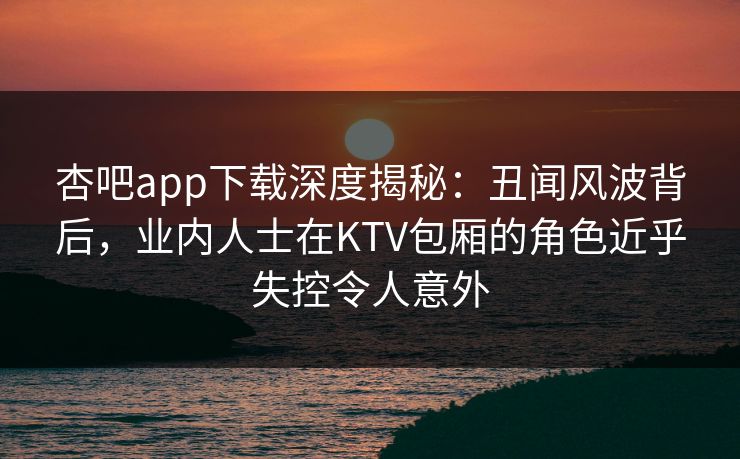 杏吧app下载深度揭秘：丑闻风波背后，业内人士在KTV包厢的角色近乎失控令人意外