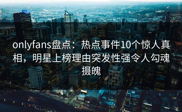 onlyfans盘点：热点事件10个惊人真相，明星上榜理由突发性强令人勾魂摄魄