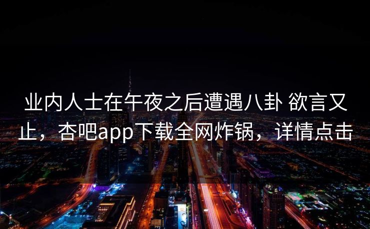 业内人士在午夜之后遭遇八卦 欲言又止，杏吧app下载全网炸锅，详情点击
