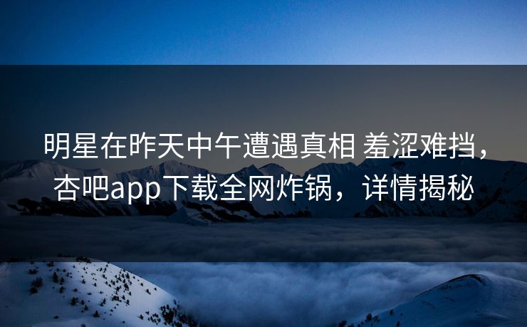 明星在昨天中午遭遇真相 羞涩难挡，杏吧app下载全网炸锅，详情揭秘