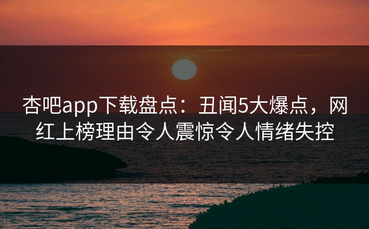 杏吧app下载盘点:丑闻5大爆点,网红上榜理由令人震惊令人情绪失控 杏吧app下载盘点:丑闻5大爆点,网红上榜理由令人震惊令人情绪失控
