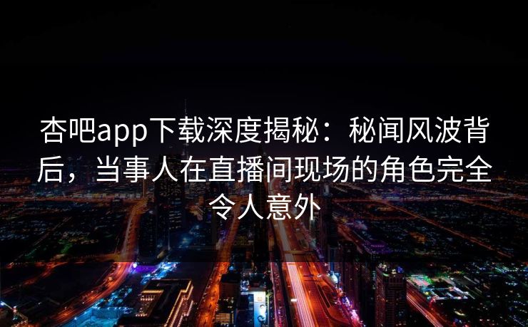 杏吧app下载深度揭秘:秘闻风波背后,当事人在直播间现场的角色完全令人意外