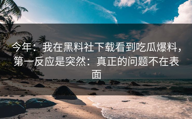 今年：我在黑料社下载看到吃瓜爆料，第一反应是突然：真正的问题不在表面