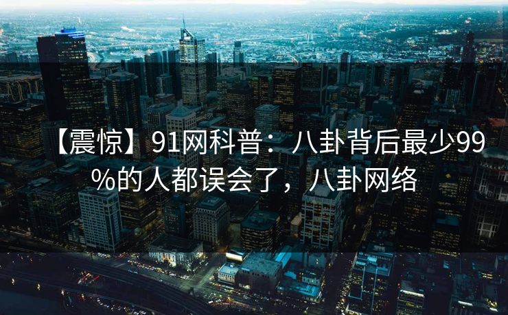 【震惊】91网科普：八卦背后最少99%的人都误会了，八卦网络