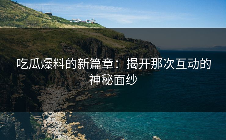 吃瓜爆料的新篇章：揭开那次互动的神秘面纱