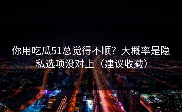 你用吃瓜51总觉得不顺？大概率是隐私选项没对上（建议收藏）