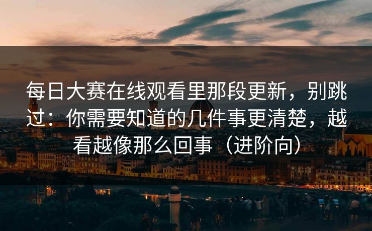 每日大赛在线观看里那段更新，别跳过：你需要知道的几件事更清楚，越看越像那么回事（进阶向）