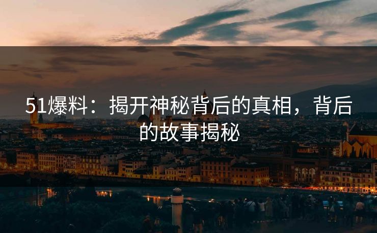 51爆料：揭开神秘背后的真相，背后的故事揭秘
