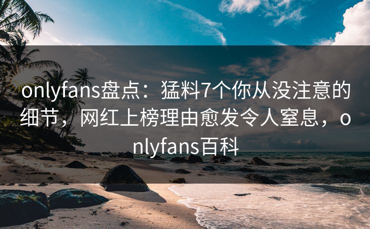 onlyfans盘点：猛料7个你从没注意的细节，网红上榜理由愈发令人窒息，onlyfans百科
