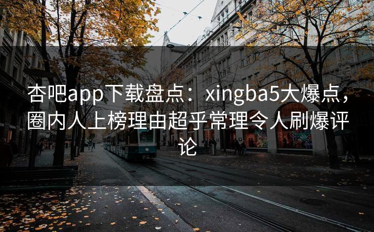 杏吧app下载盘点：xingba5大爆点，圈内人上榜理由超乎常理令人刷爆评论